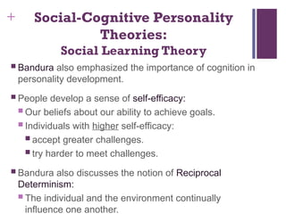 + Social-Cognitive Personality
Theories:
Social Learning Theory
 Bandura also emphasized the importance of cognition in
personality development.
 People develop a sense of self-efficacy:
 Our beliefs about our ability to achieve goals.
 Individuals with higher self-efficacy:
 accept greater challenges.
 try harder to meet challenges.
 Bandura also discusses the notion of Reciprocal
Determinism:
 The individual and the environment continually
influence one another.
 