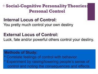 + Social-Cognitive Personality Theories:
Personal Control
Internal Locus of Control:
You pretty much control your own destiny
External Locus of Control:
Luck, fate and/or powerful others control your destiny.
Methods of Study:
• Correlate feelings of control with behavior.
• Experiment by raising/lowering people’s sense of
control and noting the consequences and effects.
 
