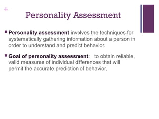 +
Personality Assessment
 Personality assessment involves the techniques for
systematically gathering information about a person in
order to understand and predict behavior.
 Goal of personality assessment: to obtain reliable,
valid measures of individual differences that will
permit the accurate prediction of behavior.
 