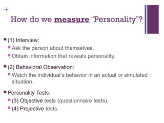 +
How do we measure “Personality”?
 (1) Interview:
 Ask the person about themselves.
 Obtain information that reveals personality.
 (2) Behavioral Observation:
 Watch the individual’s behavior in an actual or simulated
situation.
 Personality Tests:
 (3) Objective tests (questionnaire tests).
 (4) Projective tests.
 