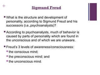 + Sigmund Freud
 What is the structure and development of
personality, according to Sigmund Freud and his
successors (i.e.,psychoanalysts)?
 According to psychoanalysts, much of behavior is
caused by parts of personality which are found in
the unconscious and of which we are unaware.
 Freud’s 3 levels of awareness/consciousness:
 the conscious mind;
 the preconscious mind; and
 the unconscious mind.
 