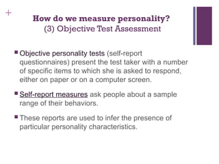 + How do we measure personality?
(3) Objective Test Assessment
 Objective personality tests (self-report
questionnaires) present the test taker with a number
of specific items to which she is asked to respond,
either on paper or on a computer screen.
 Self-report measures ask people about a sample
range of their behaviors.
 These reports are used to infer the presence of
particular personality characteristics.
 