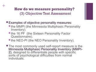 +
How do we measure personality?
(3) Objective Test Assessment
 Examples of objective personality measures:
 the MMPI (the Minnesota Multiphasic Personality
Inventory).
 the 16 PF (the Sixteen Personality Factor
Questionnaire).
 the NEO-PI (the NEO Personality Inventory).
 The most commonly used self-report measure is the
Minnesota Multiphasic Personality Inventory (MMPI-
2), designed to differentiate people with specific
sorts of psychological difficulties from normal
individuals.
 