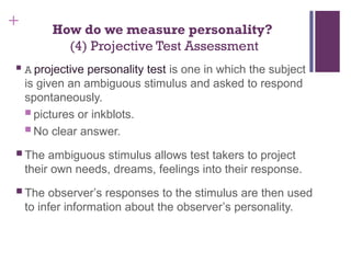 + How do we measure personality?
(4) Projective Test Assessment
 A projective personality test is one in which the subject
is given an ambiguous stimulus and asked to respond
spontaneously.
 pictures or inkblots.
 No clear answer.
 The ambiguous stimulus allows test takers to project
their own needs, dreams, feelings into their response.
 The observer’s responses to the stimulus are then used
to infer information about the observer’s personality.
 