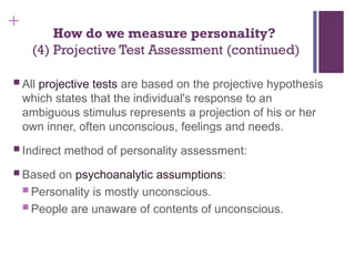 +
How do we measure personality?
(4) Projective Test Assessment (continued)
 All projective tests are based on the projective hypothesis
which states that the individual's response to an
ambiguous stimulus represents a projection of his or her
own inner, often unconscious, feelings and needs.
 Indirect method of personality assessment:
 Based on psychoanalytic assumptions:
 Personality is mostly unconscious.
 People are unaware of contents of unconscious.
 