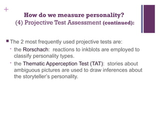 +
How do we measure personality?
(4) Projective Test Assessment (continued):
 The 2 most frequently used projective tests are:
• the Rorschach: reactions to inkblots are employed to
classify personality types.
• the Thematic Apperception Test (TAT): stories about
ambiguous pictures are used to draw inferences about
the storyteller’s personality.
 