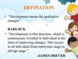 DEFINATION
• ‘‘Development means the qualitative
changes’’.
–
HARLOCK
• ‘‘Development is that direction, which is
continuously revealed in individual in the
form of improving changes. This occurs
in all individual from embryonic stage to
old age stage.’’
-JAMES DREVER
 