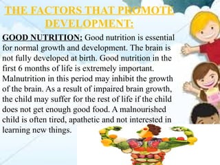 THE FACTORS THAT PROMOTE
DEVELOPMENT:
GOOD NUTRITION: Good nutrition is essential
for normal growth and development. The brain is
not fully developed at birth. Good nutrition in the
first 6 months of life is extremely important.
Malnutrition in this period may inhibit the growth
of the brain. As a result of impaired brain growth,
the child may suffer for the rest of life if the child
does not get enough good food. A malnourished
child is often tired, apathetic and not interested in
learning new things.
 