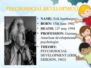PSYCHOSOCIAL DEVELOPMENT
• NAME: Erik hamburger
• BORN: 15th June 1902
• DEATH: 12th
may 1994
• PROFESSION: German
American developmental
psychologist
• THEORY:
PSYCHOSOCIAL
DEVELOPMENT (ERIK
ERIKSON, 1963)
 