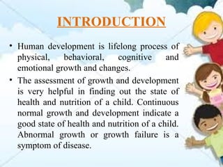 INTRODUCTION
• Human development is lifelong process of
physical, behavioral, cognitive and
emotional growth and changes.
• The assessment of growth and development
is very helpful in finding out the state of
health and nutrition of a child. Continuous
normal growth and development indicate a
good state of health and nutrition of a child.
Abnormal growth or growth failure is a
symptom of disease.
 