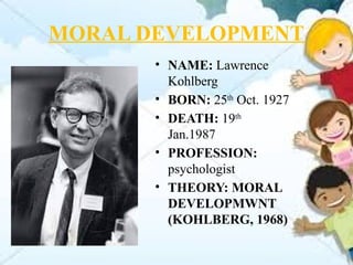 MORAL DEVELOPMENT
• NAME: Lawrence
Kohlberg
• BORN: 25th
Oct. 1927
• DEATH: 19th
Jan.1987
• PROFESSION:
psychologist
• THEORY: MORAL
DEVELOPMWNT
(KOHLBERG, 1968)
 