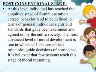 POST CONVENTIONAL STAGE:
• At this level individual has reached the
cognitive stage of formal operation.
correct behavior tend to be defined in
terms of general individual rights and
standards that gave been examined and
agreed on by the entire society. The most
advanced level of moral development is
one in which self- chosen ethical
principles guide decisions of conscience.
It is believed that few persons reach this
stage of moral reasoning.
 
