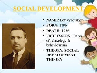 SOCIAL DEVELOPMENT
• NAME: Lev vygotsky
• BORN: 1896
• DEATH: 1936
• PROFESSION: Father
of relaxology &
behaviourism
• THEORY: SOCIAL
DEVELOPMENT
THEORY
 