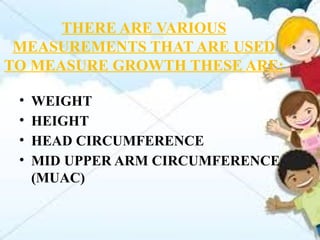 THERE ARE VARIOUS
MEASUREMENTS THAT ARE USED
TO MEASURE GROWTH THESE ARE:
• WEIGHT
• HEIGHT
• HEAD CIRCUMFERENCE
• MID UPPER ARM CIRCUMFERENCE
(MUAC)
 
