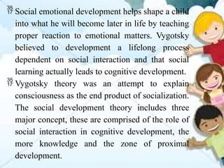  Social emotional development helps shape a child
into what he will become later in life by teaching
proper reaction to emotional matters. Vygotsky
believed to development a lifelong process
dependent on social interaction and that social
learning actually leads to cognitive development.
 Vygotsky theory was an attempt to explain
consciousness as the end product of socialization.
The social development theory includes three
major concept, these are comprised of the role of
social interaction in cognitive development, the
more knowledge and the zone of proximal
development.
 