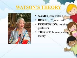 WATSON’S THEORY
• NAME: jean watson
• BORN: 10th
june 1940
• PROFESSION: nursing
professor
• THEORY: human caring
theory
 