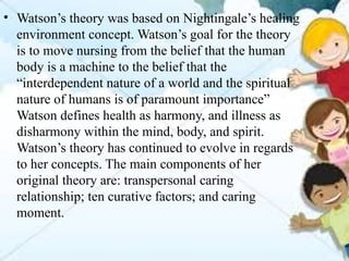 • Watson’s theory was based on Nightingale’s healing
environment concept. Watson’s goal for the theory
is to move nursing from the belief that the human
body is a machine to the belief that the
“interdependent nature of a world and the spiritual
nature of humans is of paramount importance”
Watson defines health as harmony, and illness as
disharmony within the mind, body, and spirit.
Watson’s theory has continued to evolve in regards
to her concepts. The main components of her
original theory are: transpersonal caring
relationship; ten curative factors; and caring
moment.
 