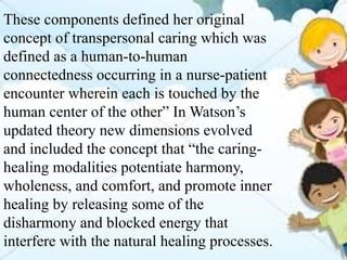 These components defined her original
concept of transpersonal caring which was
defined as a human-to-human
connectedness occurring in a nurse-patient
encounter wherein each is touched by the
human center of the other” In Watson’s
updated theory new dimensions evolved
and included the concept that “the caring-
healing modalities potentiate harmony,
wholeness, and comfort, and promote inner
healing by releasing some of the
disharmony and blocked energy that
interfere with the natural healing processes.
 