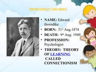 THORNDIKE'S THEORIES
• NAME: Edward
thorndike
• BORN: 31st
Aug.1874
• DEATH: 9th
Aug. 1949
• PROFESSION:
Psychologist
• THEORY: THEORY
OF LEARNING
CALLED
CONNECTIONISM
 