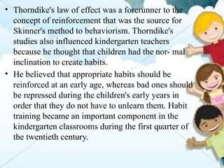 • Thorndike's law of effect was a forerunner to the
concept of reinforcement that was the source for
Skinner's method to behaviorism. Thorndike's
studies also influenced kindergarten teachers
because he thought that children had the nor- mal
inclination to create habits.
• He believed that appropriate habits should be
reinforced at an early age, whereas bad ones should
be repressed during the children's early years in
order that they do not have to unlearn them. Habit
training became an important component in the
kindergarten classrooms during the first quarter of
the twentieth century.
 