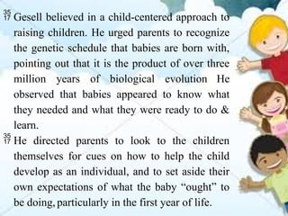  Gesell believed in a child-centered approach to
raising children. He urged parents to recognize
the genetic schedule that babies are born with,
pointing out that it is the product of over three
million years of biological evolution He
observed that babies appeared to know what
they needed and what they were ready to do &
learn.
 He directed parents to look to the children
themselves for cues on how to help the child
develop as an individual, and to set aside their
own expectations of what the baby “ought” to
be doing,particularly in the first year of life.
 