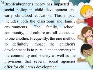 Bronfenbrenner's theory has impacted the
social policy in child development and
early childhood education. This impact
includes both the classroom and family
environments. The family, school,
community, and culture are all connected
to one another. Frequently, the one method
to definitely impact the children's
development is to pursue enhancements in
the community and society as well as the
provisions that several social agencies
offer for children's development.
 