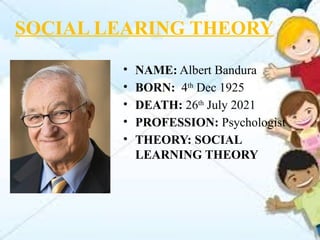 SOCIAL LEARING THEORY
• NAME: Albert Bandura
• BORN: 4th
Dec 1925
• DEATH: 26th
July 2021
• PROFESSION: Psychologist
• THEORY: SOCIAL
LEARNING THEORY
 