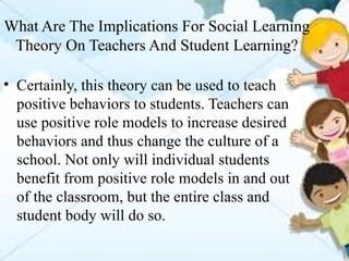 What Are The Implications For Social Learning
Theory On Teachers And Student Learning?
• Certainly, this theory can be used to teach
positive behaviors to students. Teachers can
use positive role models to increase desired
behaviors and thus change the culture of a
school. Not only will individual students
benefit from positive role models in and out
of the classroom, but the entire class and
student body will do so.
 