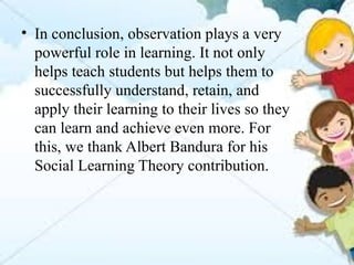 • In conclusion, observation plays a very
powerful role in learning. It not only
helps teach students but helps them to
successfully understand, retain, and
apply their learning to their lives so they
can learn and achieve even more. For
this, we thank Albert Bandura for his
Social Learning Theory contribution.
 