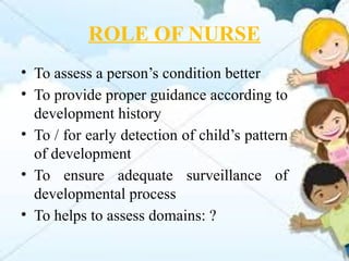 ROLE OF NURSE
• To assess a person’s condition better
• To provide proper guidance according to
development history
• To / for early detection of child’s pattern
of development
• To ensure adequate surveillance of
developmental process
• To helps to assess domains: ?
 