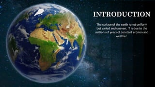 INTRODUCTION
The surface of the earth is not uniform
but varied and uneven. IT is due to the
millions of years of constant erosion and
weather.
 