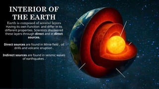 INTERIOR OF
THE EARTH
Earth is composed of several layers
Having its own Function and differ in its
different properties. Scientists discovered
these layers through direct and in direct
sources.
Direct sources are found in Minie field , oil
drills and volcanic eruption .
Indirect sources are found in seismic waves
of earthquakes .
 