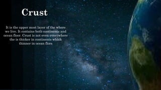 Crust
It is the upper most layer of the where
we live. It contains both continents and
ocean floor. Crust is not even everywhere
the is thicker in continents which
thinner in ocean flors
​
 