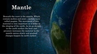 Mantle
Beneath the curst is the mantle. Which
contain molten and semi – molten layer
called magma. The movement of this
material is very important as it helps in
the shaping of the earth. As we go deeper
in the earth surface the heat and
pressure increases the material in the
mantle moves slowly and gradual
changes happen In earth surface.
​
 