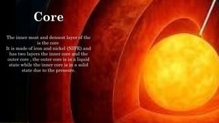Core
The inner most and densest layer of the
is the core
It is made of iron and nickel (NIFE) and
has two layers the inner core and the
outer core , the outer core is in a liquid
state while the inner core is in a solid
state due to the pressure.
the
 