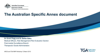 The Australian Specific Annex document
Dr Grant Pegg and Dr Stefan Baku
Medical Officers, Risk Management Plan Evaluation Section
Post-market Surveillance Branch
Therapeutic Goods Administration
ARCS and TGA RMP Workshop 12 March 2015
 