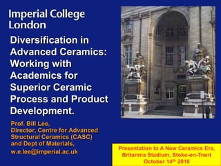 Diversification in Advanced Ceramics: Working with Academics for Superior Ceramic Process and Product Development. Prof. Bill Lee, Director, Centre for Advanced Structural Ceramics (CASC) and Dept of Materials, w.e.lee@imperial.ac.uk Presentation to A New Ceramics Era, Britannia Stadium, Stoke-on-Trent  October 14th 2010 