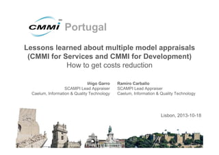 Portugal
Lessons learned about multiple model appraisals
(CMMI for Services and CMMI for Development)
How to get costs reduction
Iñigo Garro
SCAMPI Lead Appraiser
Caelum, Information & Quality Technology

Ramiro Carballo
SCAMPI Lead Appraiser
Caelum, Information & Quality Technology

Lisbon, 2013-10-18

 