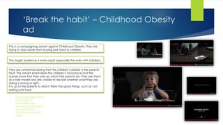 ‘Break the habit’ – Childhood Obesity
ad
This is a campaigning advert against Childhood Obesity. They are
trying to stop adults from buying junk food to children.
They are somewhat saying that the children’s obesity is the parents’
fault. The advert emphasises the children’s innocence and the
scenes show that they only do what their parents do. They see them
as a role model and are unable to decide whether what they are
doing is wrong or right.
It is up to the parents to teach them the good things, such as: not
eating junk food.
The target audience is every adult especially the ones with children.
http://petapixel.com/2
013/06/28/ad-
campaign-uses-
powerful-photographs-
to-explain-that-
facebook-likes-dont-
help/
 