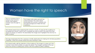 Women have the right to speech
This is a company that is
trying to stop women’s
abuse. They believe
women have the right to
speak.
The image works really well with the
advert purpose. The colour black
emphasises the woman’s sadness and
the dark background makes her look
mysterious.
The logo emphasises that the company is totally dedicated into helping the female population.
Therefore, I think that women will be the ones wanting to help.
The internet search box is replacing the woman’s mouth. It is easy for the audience to
recognize the internet ‘search box’ as people are used to watch this every time they
search for things on internet. This dramatizes the image and it highlights that she has no
right to speak.
The advert easily calls the attention of the audience. The image is a close up to the
woman’s face which entirely occupies the advert. The image is centred at the eye
level; the woman is making eye contact with the audience (direct address).
 