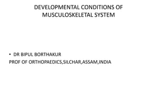 DEVELOPMENTAL CONDITIONS OF
MUSCULOSKELETAL SYSTEM
• DR BIPUL BORTHAKUR
PROF OF ORTHOPAEDICS,SILCHAR,ASSAM,INDIA
 