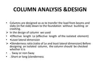 COLUMN ANALYSIS &DESIGN
• Columns are designed so as to transfer the load from beams and
slabs (in flat slab) down to the foundation without buckling or
crashing.
 In the design of column we used
• •Effective length Le (effective length of the isolated element)
• •Least lateral dimension
 •Slenderness ratio (ratio of Le and least lateral dimension) Before
designing an isolated column, the column should be checked
whether it is
• . Sway or non-Sway
• . Short or long (slenderness
 