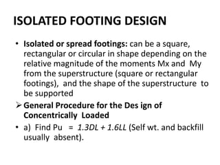 ISOLATED FOOTING DESIGN
• Isolated or spread footings: can be a square,
rectangular or circular in shape depending on the
relative magnitude of the moments Mx and My
from the superstructure (square or rectangular
footings), and the shape of the superstructure to
be supported
General Procedure for the Des ign of
Concentrically Loaded
• a) Find Pu = 1.3DL + 1.6LL (Self wt. and backfill
usually absent).
 