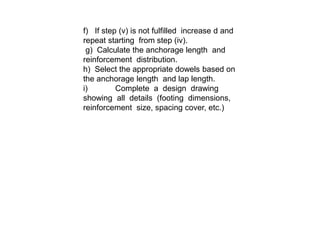 f) If step (v) is not fulfilled increase d and
repeat starting from step (iv).
g) Calculate the anchorage length and
reinforcement distribution.
h) Select the appropriate dowels based on
the anchorage length and lap length.
i) Complete a design drawing
showing all details (footing dimensions,
reinforcement size, spacing cover, etc.)
 