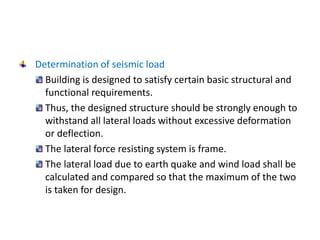 Determination of seismic load
Building is designed to satisfy certain basic structural and
functional requirements.
Thus, the designed structure should be strongly enough to
withstand all lateral loads without excessive deformation
or deflection.
The lateral force resisting system is frame.
The lateral load due to earth quake and wind load shall be
calculated and compared so that the maximum of the two
is taken for design.
 