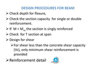 DESIGN PROCEDURES FOR BEAM
 Check depth for flexure,
 Check the section capacity for single or double
reinforcement.
 If M < Muc the section is singly reinforced
 Check for T section at span
 Design for shear
For shear less than the concrete shear capacity
(Vc), only minimum shear reinforcement is
provided
Reinforcement detail
 