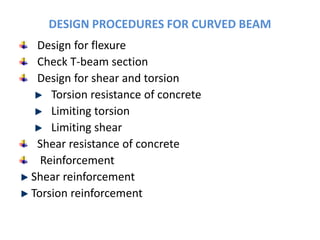 DESIGN PROCEDURES FOR CURVED BEAM
Design for flexure
Check T-beam section
Design for shear and torsion
Torsion resistance of concrete
Limiting torsion
Limiting shear
Shear resistance of concrete
Reinforcement
Shear reinforcement
Torsion reinforcement
 