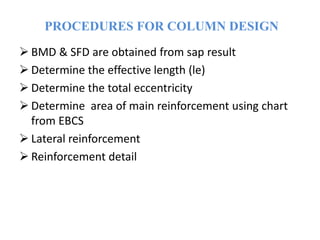 PROCEDURES FOR COLUMN DESIGN
 BMD & SFD are obtained from sap result
 Determine the effective length (le)
 Determine the total eccentricity
 Determine area of main reinforcement using chart
from EBCS
 Lateral reinforcement
 Reinforcement detail
 