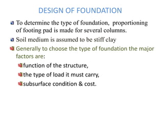 DESIGN OF FOUNDATION
To determine the type of foundation, proportioning
of footing pad is made for several columns.
Soil medium is assumed to be stiff clay
Generally to choose the type of foundation the major
factors are:
function of the structure,
the type of load it must carry,
subsurface condition & cost.
 