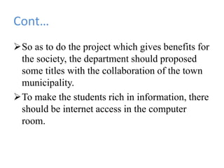 Cont…
So as to do the project which gives benefits for
the society, the department should proposed
some titles with the collaboration of the town
municipality.
To make the students rich in information, there
should be internet access in the computer
room.
 